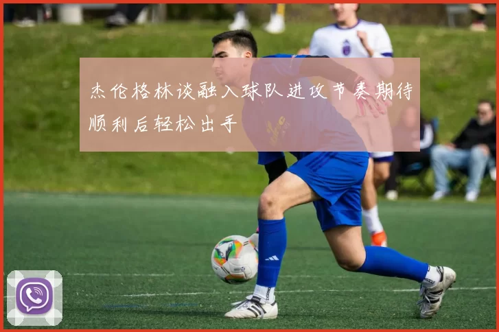 杰伦格林谈融入球队进攻节奏期待顺利后轻松出手