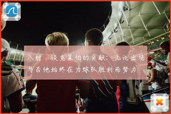 八村塁谈克莱伯的贡献：无论出场与否他始终在为球队胜利而努力