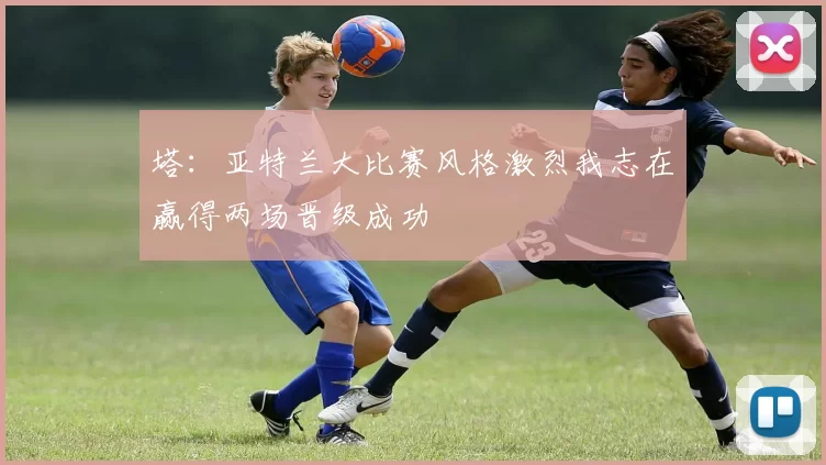 塔：亚特兰大比赛风格激烈我志在赢得两场晋级成功