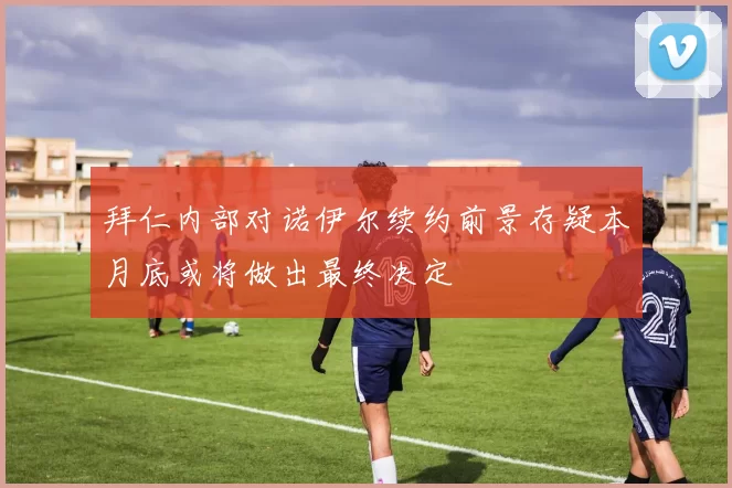 拜仁内部对诺伊尔续约前景存疑本月底或将做出最终决定
