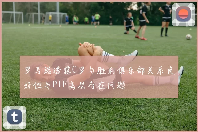 罗马诺透露C罗与胜利俱乐部关系良好但与PIF高层存在问题