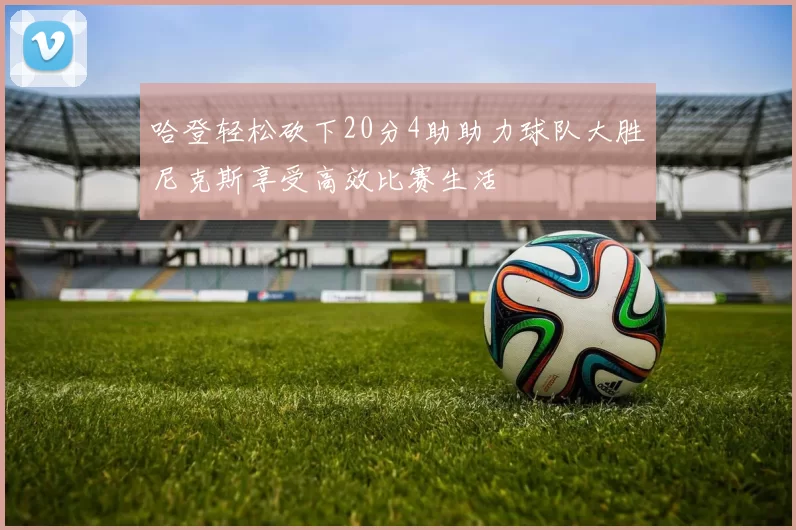 哈登轻松砍下20分4助助力球队大胜尼克斯享受高效比赛生活