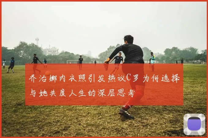 乔治娜内衣照引发热议C罗为何选择与她共度人生的深层思考
