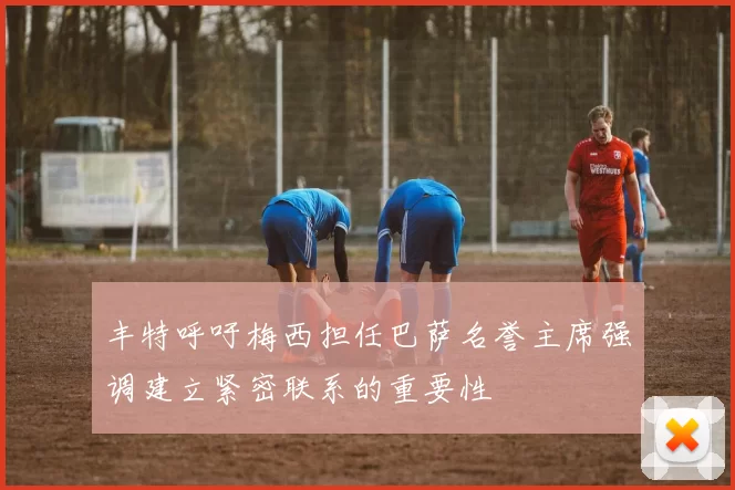 丰特呼吁梅西担任巴萨名誉主席强调建立紧密联系的重要性