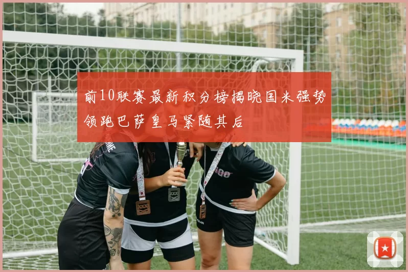 前10联赛最新积分榜揭晓国米强势领跑巴萨皇马紧随其后