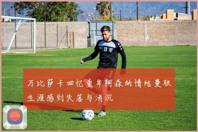 万比萨卡回忆童年阿森纳情结曼联生涯感到失落与消沉