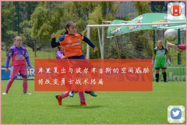 库里复出与波尔津吉斯的空间威胁将改变勇士战术格局