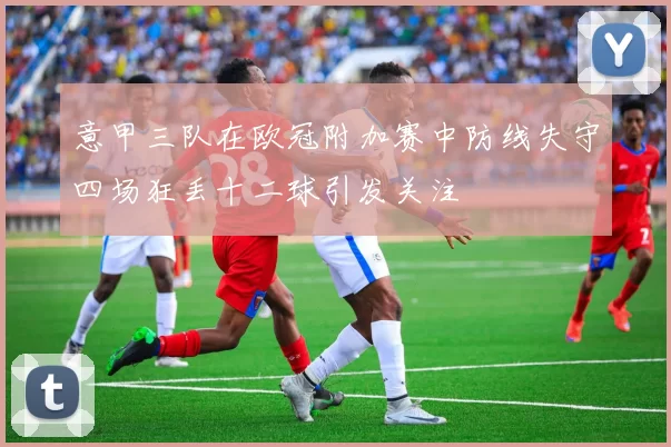 意甲三队在欧冠附加赛中防线失守四场狂丢十二球引发关注