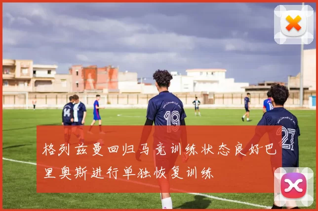格列兹曼回归马竞训练状态良好巴里奥斯进行单独恢复训练