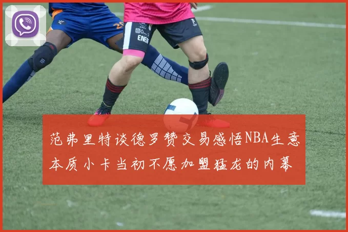 范弗里特谈德罗赞交易感悟NBA生意本质小卡当初不愿加盟猛龙的内幕揭秘