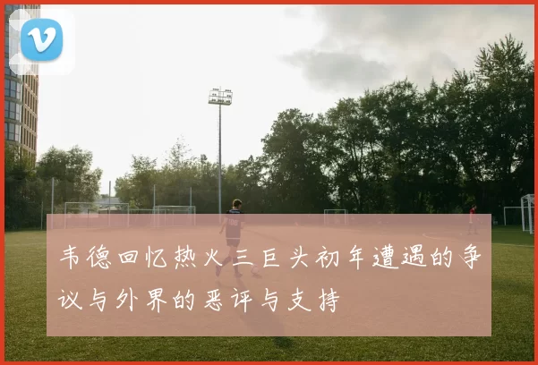 韦德回忆热火三巨头初年遭遇的争议与外界的恶评与支持