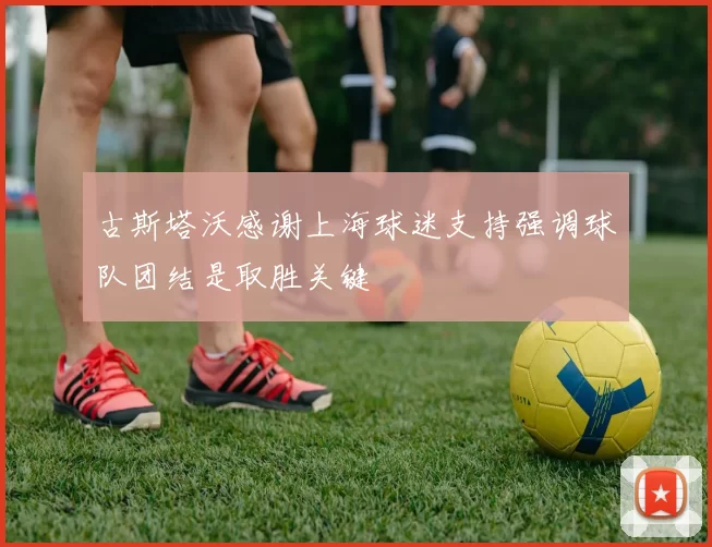 古斯塔沃感谢上海球迷支持强调球队团结是取胜关键