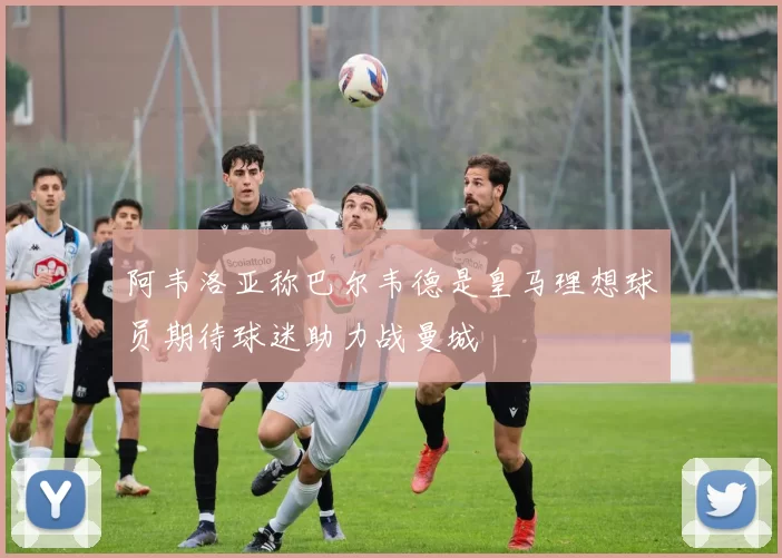 阿韦洛亚称巴尔韦德是皇马理想球员期待球迷助力战曼城