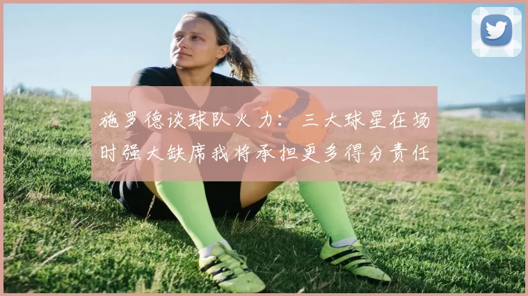 施罗德谈球队火力：三大球星在场时强大缺席我将承担更多得分责任