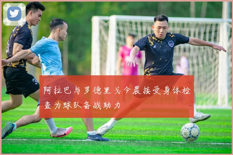 阿拉巴与罗德里戈今晨接受身体检查为球队备战助力