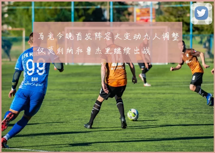 马竞今晚首发阵容大变动九人调整仅莫利纳和鲁杰里继续出战